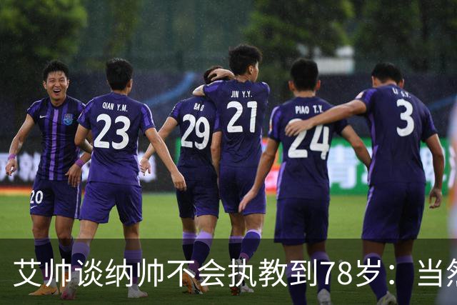 艾帅谈纳帅不会执教到78岁：当然，那么年轻就被开还拿巨额解约金